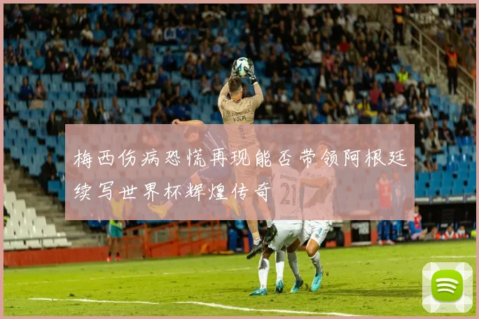 梅西伤病恐慌再现能否带领阿根廷续写世界杯辉煌传奇