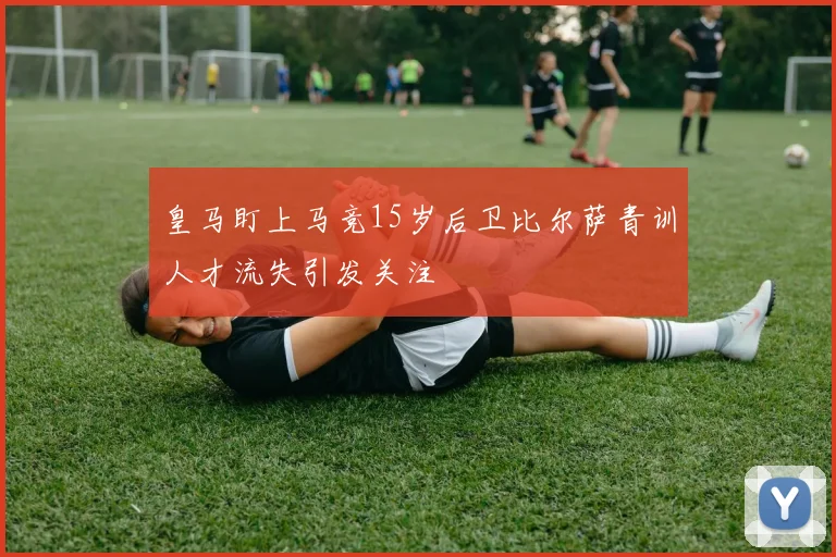 皇马盯上马竞15岁后卫比尔萨青训人才流失引发关注