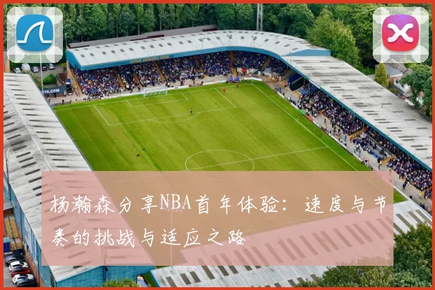 杨瀚森分享NBA首年体验：速度与节奏的挑战与适应之路