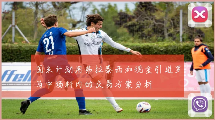 国米计划用弗拉泰西加现金引进罗马中场科内的交易方案分析