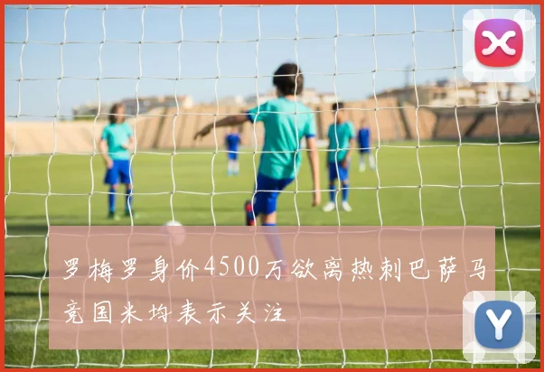 罗梅罗身价4500万欲离热刺巴萨马竞国米均表示关注
