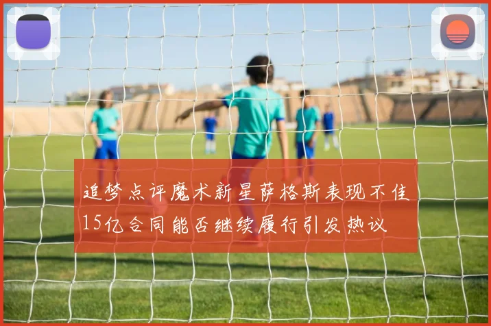 追梦点评魔术新星萨格斯表现不佳15亿合同能否继续履行引发热议