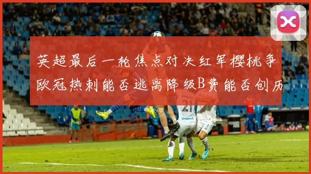英超最后一轮焦点对决红军樱桃争欧冠热刺能否逃离降级B费能否创历史新高