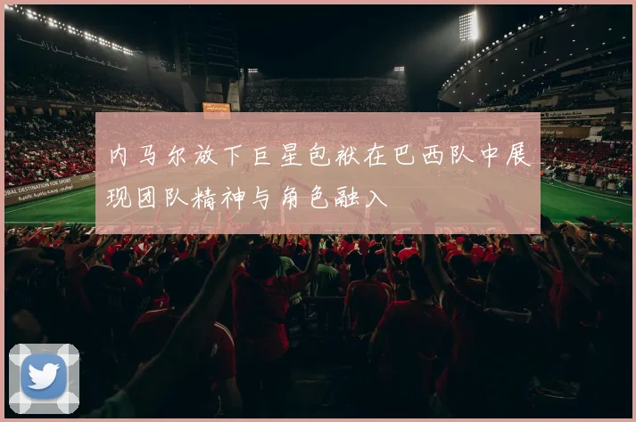 内马尔放下巨星包袱在巴西队中展现团队精神与角色融入