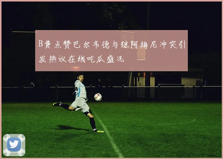 B费点赞巴尔韦德与琼阿梅尼冲突引发热议在线吃瓜盛况