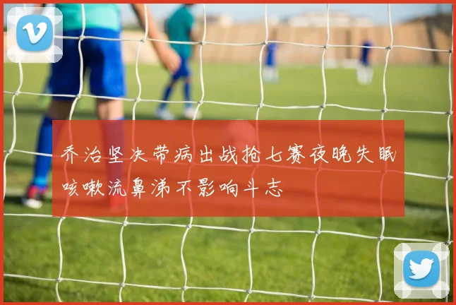 乔治坚决带病出战抢七赛夜晚失眠咳嗽流鼻涕不影响斗志