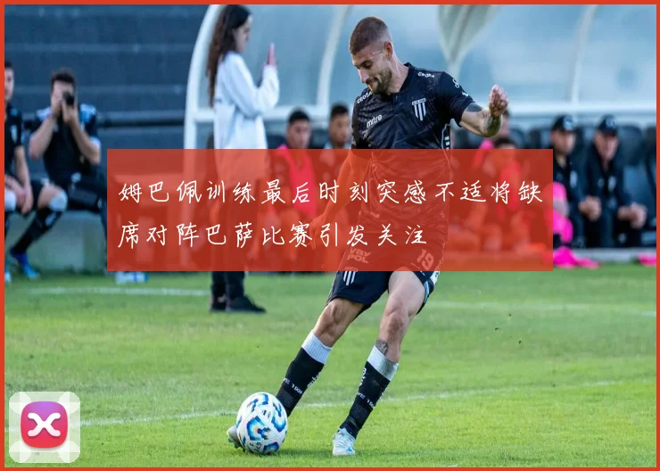 姆巴佩训练最后时刻突感不适将缺席对阵巴萨比赛引发关注