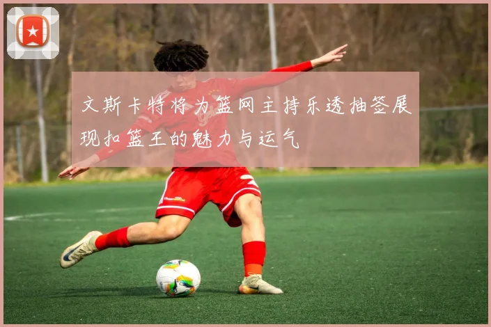 文斯卡特将为篮网主持乐透抽签展现扣篮王的魅力与运气