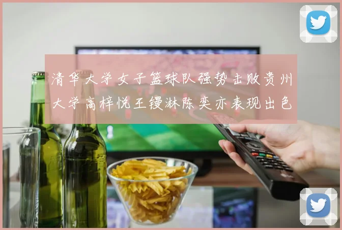 清华大学女子篮球队强势击败贵州大学高梓悦王镘淋陈奕亦表现出色贡献显著