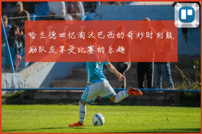 哈兰德回忆淘汰巴西的奇妙时刻鼓励队友享受比赛的乐趣