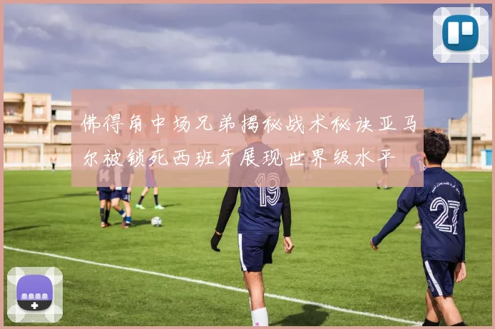 佛得角中场兄弟揭秘战术秘诀亚马尔被锁死西班牙展现世界级水平