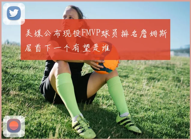 美媒公布现役FMVP球员排名詹姆斯居首下一个有望是谁