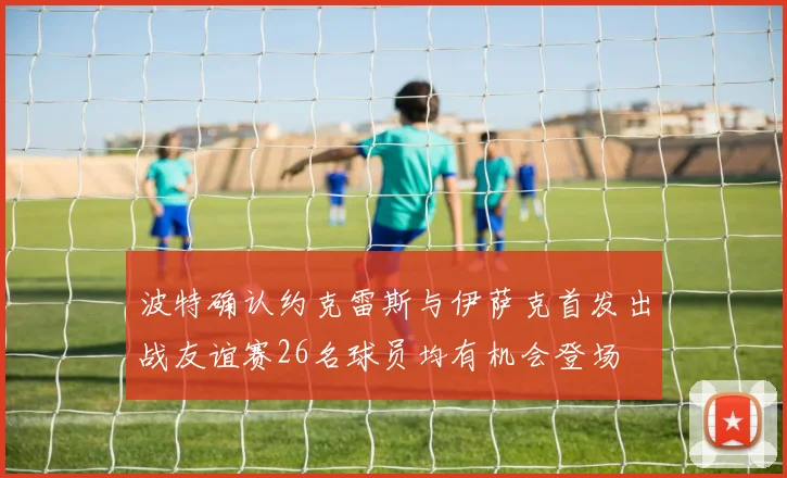 波特确认约克雷斯与伊萨克首发出战友谊赛26名球员均有机会登场